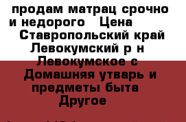 продам матрац срочно и недорого › Цена ­ 1 500 - Ставропольский край, Левокумский р-н, Левокумское с. Домашняя утварь и предметы быта » Другое   